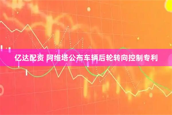 亿达配资 阿维塔公布车辆后轮转向控制专利