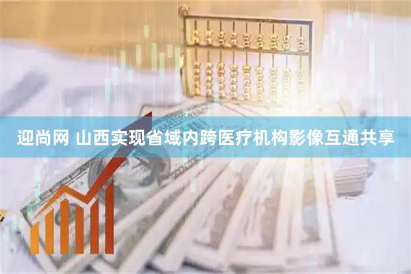 迎尚网 山西实现省域内跨医疗机构影像互通共享