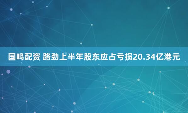 国鸣配资 路劲上半年股东应占亏损20.34亿港元