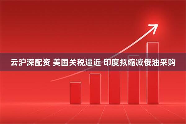 云沪深配资 美国关税逼近 印度拟缩减俄油采购