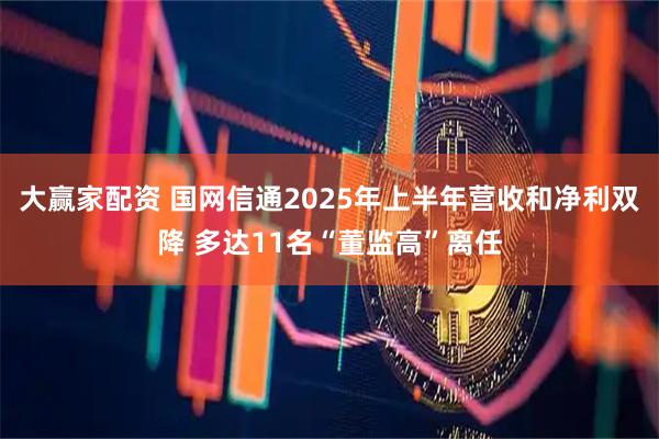 大赢家配资 国网信通2025年上半年营收和净利双降 多达11名“董监高”离任