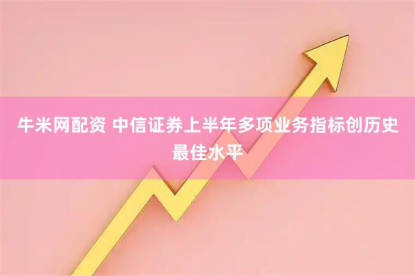 牛米网配资 中信证券上半年多项业务指标创历史最佳水平