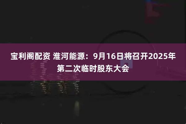 宝利阁配资 淮河能源：9月16日将召开2025年第二次临时股东大会