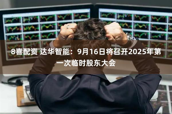 8喜配资 达华智能：9月16日将召开2025年第一次临时股东大会