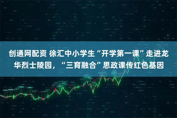 创通网配资 徐汇中小学生“开学第一课”走进龙华烈士陵园，“三育融合”思政课传红色基因
