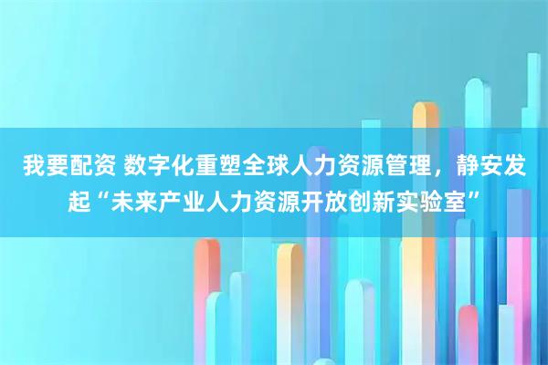 我要配资 数字化重塑全球人力资源管理，静安发起“未来产业人力资源开放创新实验室”