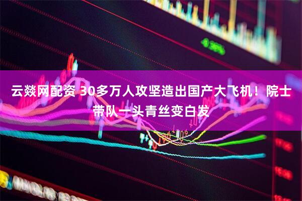 云燚网配资 30多万人攻坚造出国产大飞机！院士带队一头青丝变白发