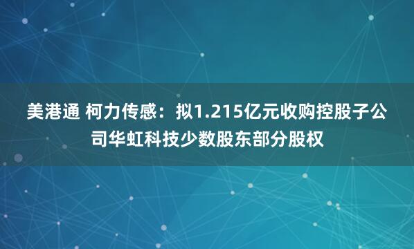 美港通 柯力传感：拟1.215亿元收购控股子公司华虹科技少数股东部分股权