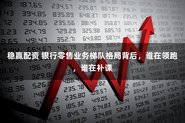 稳赢配资 银行零售业务梯队格局背后，谁在领跑，谁在补课