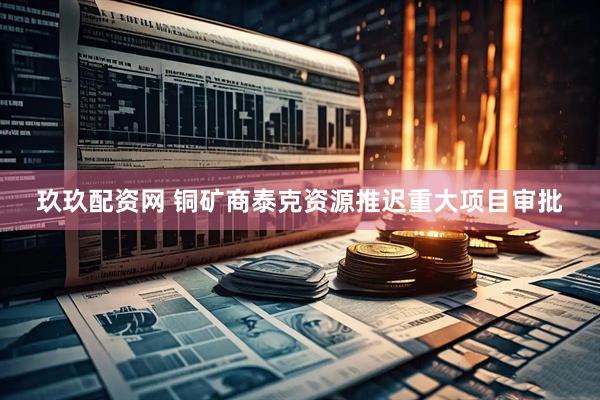 玖玖配资网 铜矿商泰克资源推迟重大项目审批