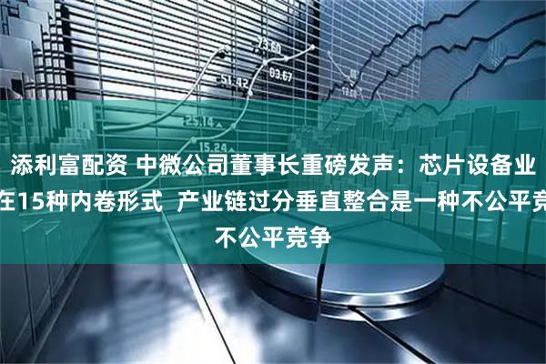 添利富配资 中微公司董事长重磅发声：芯片设备业存在15种内卷形式  产业链过分垂直整合是一种不公平竞争