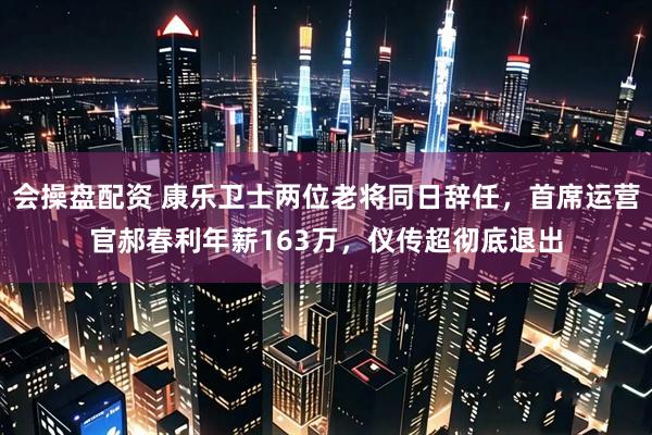 会操盘配资 康乐卫士两位老将同日辞任，首席运营官郝春利年薪163万，仪传超彻底退出