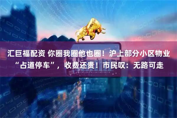 汇巨福配资 你圈我圈他也圈！沪上部分小区物业“占道停车”，收费还贵！市民叹：无路可走