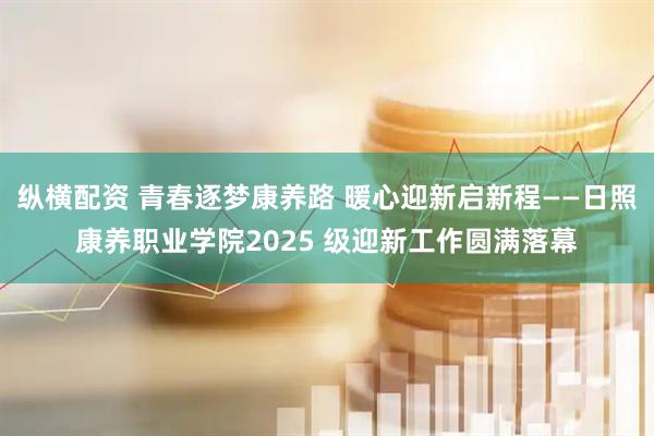 纵横配资 青春逐梦康养路 暖心迎新启新程——日照康养职业学院2025 级迎新工作圆满落幕