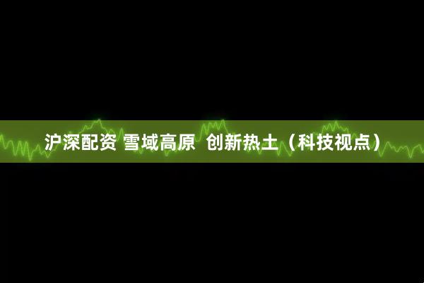 沪深配资 雪域高原  创新热土（科技视点）