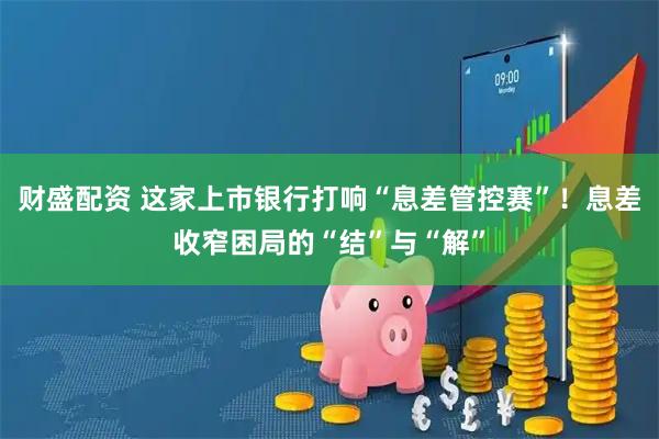 财盛配资 这家上市银行打响“息差管控赛”！息差收窄困局的“结”与“解”
