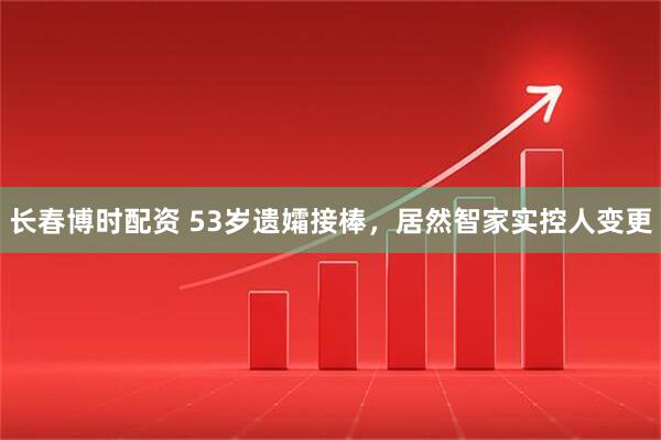 长春博时配资 53岁遗孀接棒，居然智家实控人变更