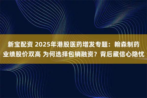新宝配资 2025年港股医药增发专题：翰森制药业绩股价双高 为何选择包销融资？背后藏信心隐忧