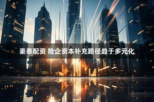 豪泰配资 险企资本补充路径趋于多元化