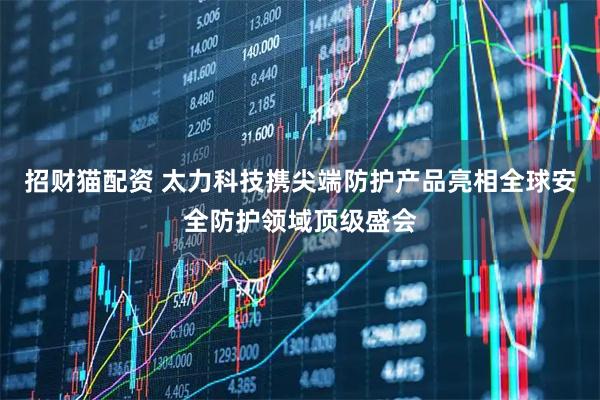 招财猫配资 太力科技携尖端防护产品亮相全球安全防护领域顶级盛会