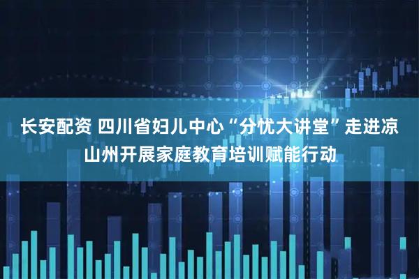 长安配资 四川省妇儿中心“分忧大讲堂”走进凉山州开展家庭教育培训赋能行动