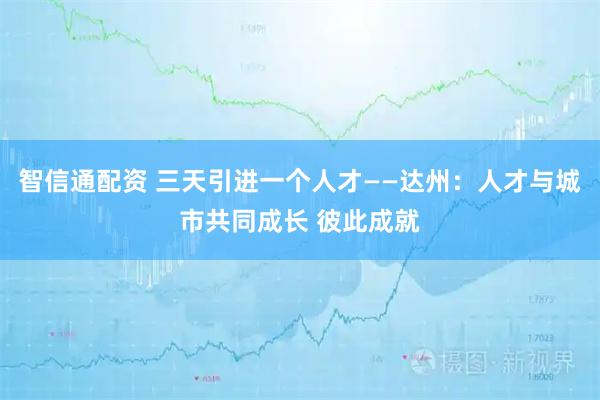 智信通配资 三天引进一个人才——达州：人才与城市共同成长 彼此成就