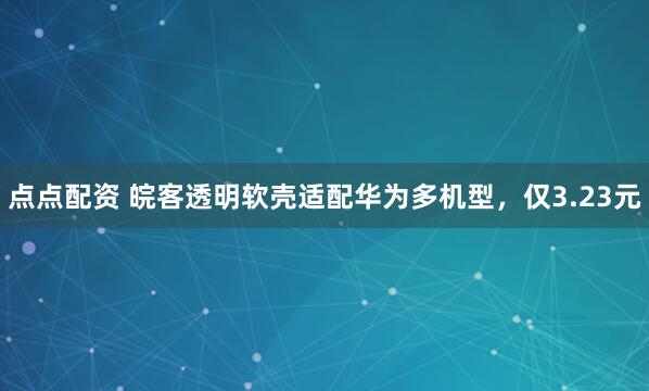 点点配资 皖客透明软壳适配华为多机型，仅3.23元