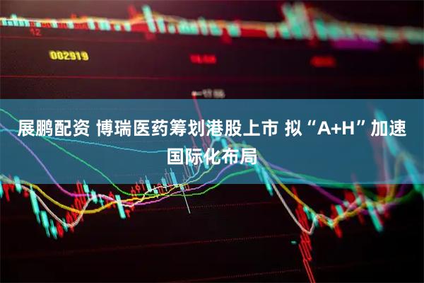 展鹏配资 博瑞医药筹划港股上市 拟“A+H”加速国际化布局