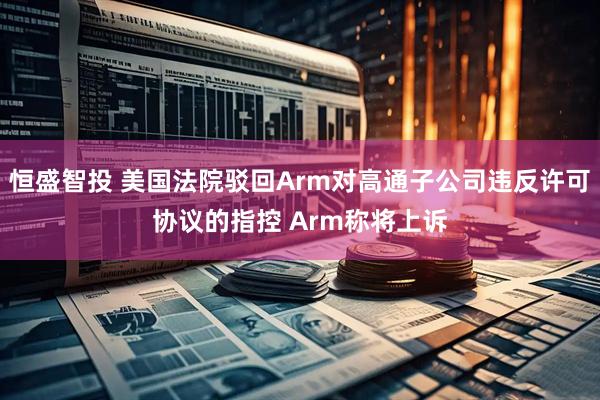 恒盛智投 美国法院驳回Arm对高通子公司违反许可协议的指控 Arm称将上诉