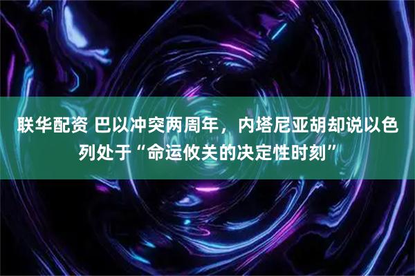 联华配资 巴以冲突两周年，内塔尼亚胡却说以色列处于“命运攸关的决定性时刻”