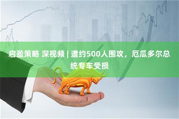 启盈策略 深视频 | 遭约500人围攻，厄瓜多尔总统专车受损