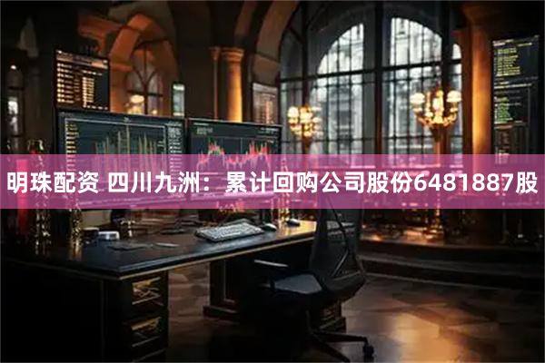 明珠配资 四川九洲：累计回购公司股份6481887股