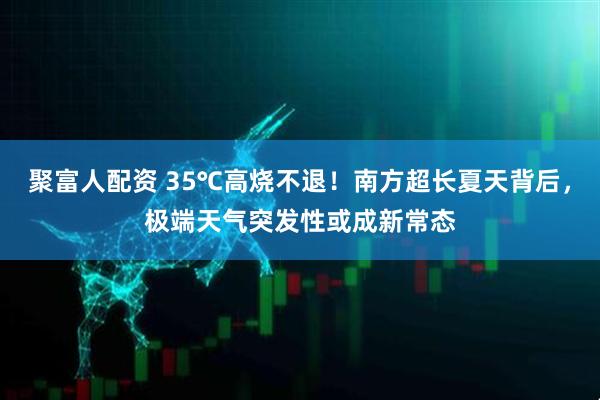 聚富人配资 35℃高烧不退！南方超长夏天背后，极端天气突发性或成新常态