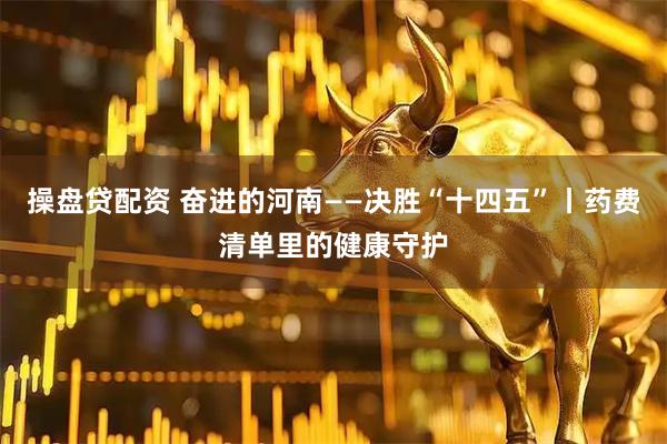 操盘贷配资 奋进的河南——决胜“十四五”丨药费清单里的健康守护