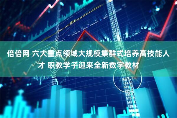 倍倍网 六大重点领域大规模集群式培养高技能人才 职教学子迎来全新数字教材