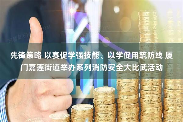 先锋策略 以赛促学强技能、以学促用筑防线 厦门嘉莲街道举办系列消防安全大比武活动