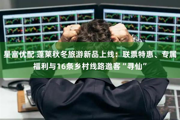 星富优配 蓬莱秋冬旅游新品上线：联票特惠、专属福利与16条乡村线路邀客“寻仙”