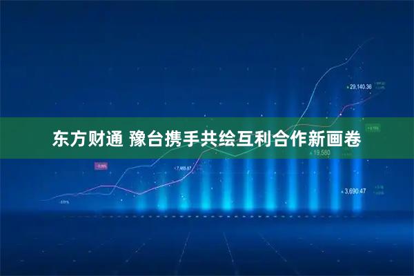 东方财通 豫台携手共绘互利合作新画卷
