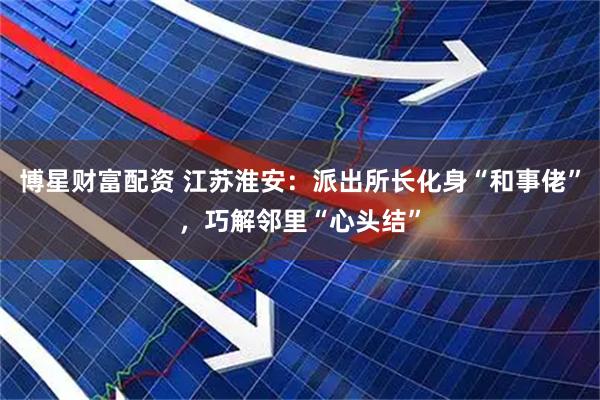 博星财富配资 江苏淮安：派出所长化身“和事佬”，巧解邻里“心头结”