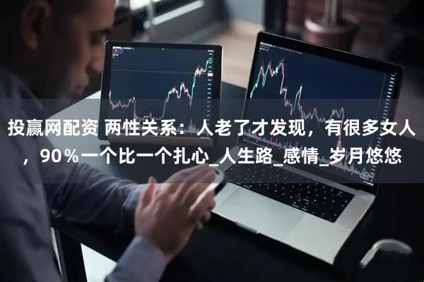 投赢网配资 两性关系:人老了才发现,有很多女人,90%一个比一个扎心_人生路_感情_岁月悠悠