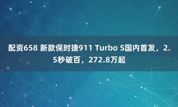 配资658 新款保时捷911 Turbo S国内首发，2.5秒破百，272.8万起