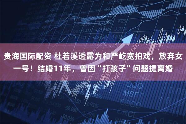 贵海国际配资 杜若溪透露为和严屹宽拍戏，放弃女一号！结婚11年，曾因“打孩子”问题提离婚