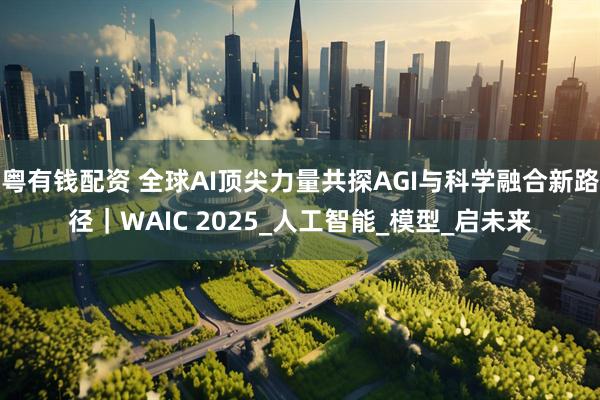 粤有钱配资 全球AI顶尖力量共探AGI与科学融合新路径|WAIC 2025_人工智能_模型_启未来