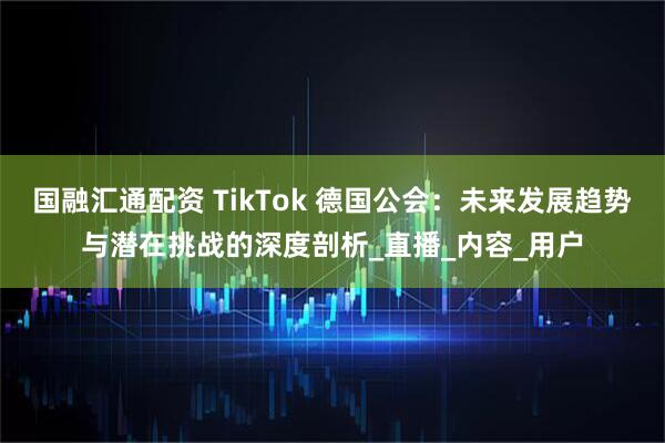 国融汇通配资 TikTok 德国公会:未来发展趋势与潜在挑战的深度剖析_直播_内容_用户
