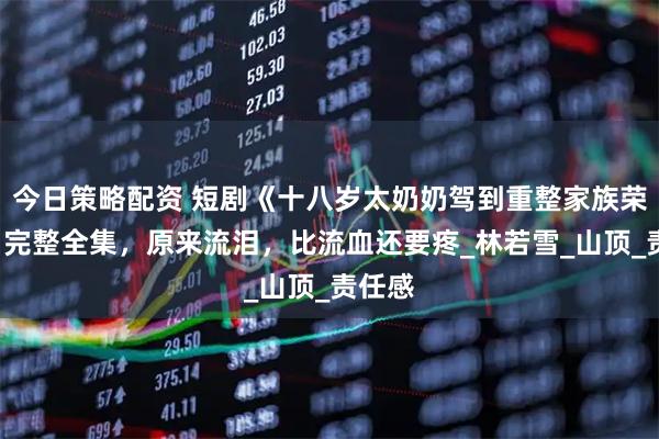 今日策略配资 短剧《十八岁太奶奶驾到重整家族荣耀2》完整全集，原来流泪，比流血还要疼_林若雪_山顶_责任感