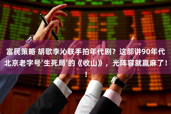 富民策略 胡歌李沁联手拍年代剧?这部讲90年代北京老字号‘生死局’的《收山》,光阵容就赢麻了!