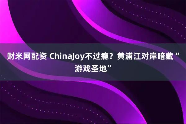 财米网配资 ChinaJoy不过瘾？黄浦江对岸暗藏“游戏圣地”