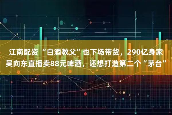 江南配资 “白酒教父”也下场带货，290亿身家吴向东直播卖88元啤酒，还想打造第二个“茅台”