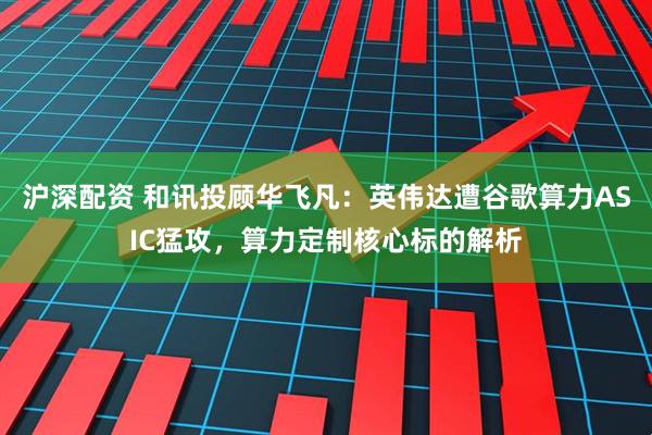 沪深配资 和讯投顾华飞凡：英伟达遭谷歌算力ASIC猛攻，算力定制核心标的解析
