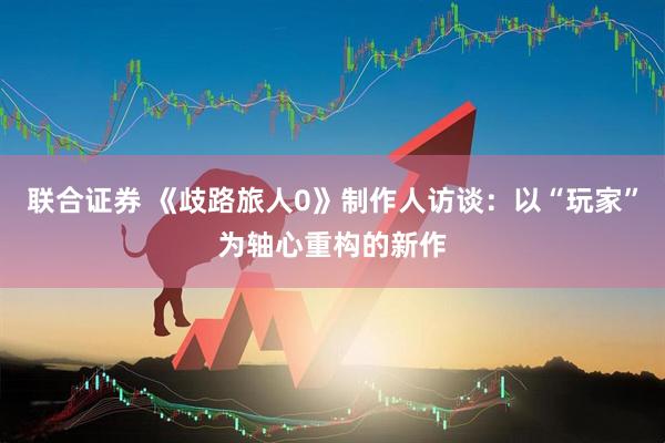 联合证券 《歧路旅人0》制作人访谈:以“玩家”为轴心重构的新作